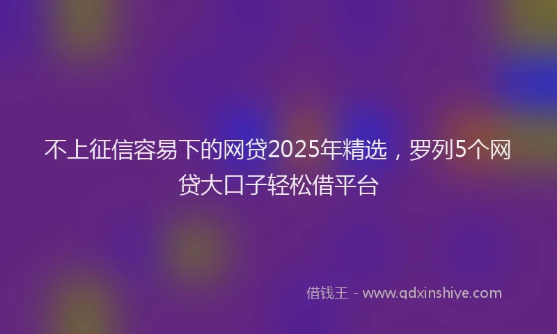 不上征信容易下的网贷2025年精选,罗列5个网贷大口子轻松借平台