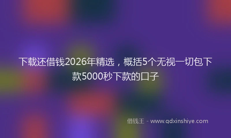 下载还借钱2026年精选，概括5个无视一切包下款5000秒下款的口子