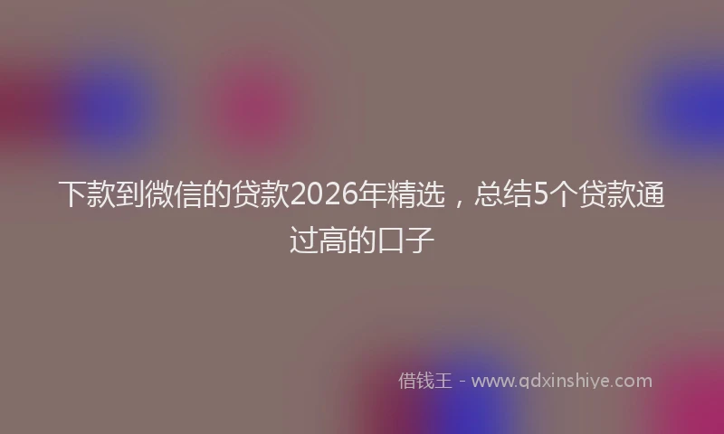 下款到微信的贷款2026年精选，总结5个贷款通过高的口子