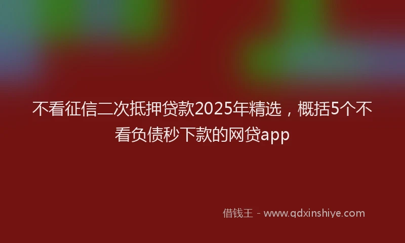 不看征信二次抵押贷款2025年精选，概括5个不看负债秒下款的网贷app