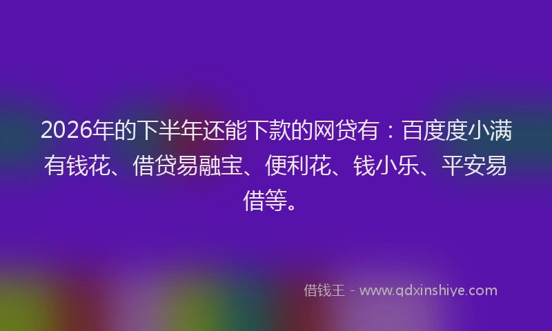2026年的下半年还能下款的网贷有：百度度小满有钱花、借贷易融宝、便利花、钱小乐、平安易借等。