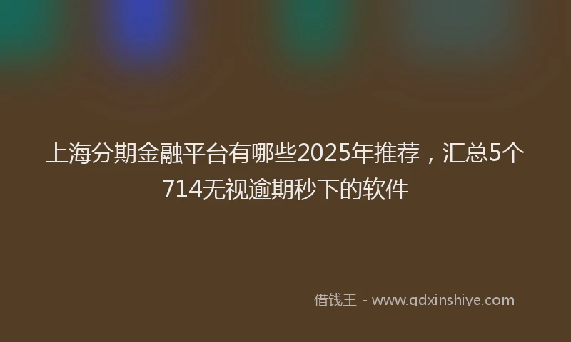 上海分期金融平台有哪些2025年推荐，汇总5个714无视逾期秒下的软件
