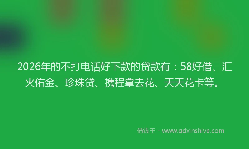 2026年的不打电话好下款的贷款有：58好借、汇火佑金、珍珠贷、携程拿去花、天天花卡等。