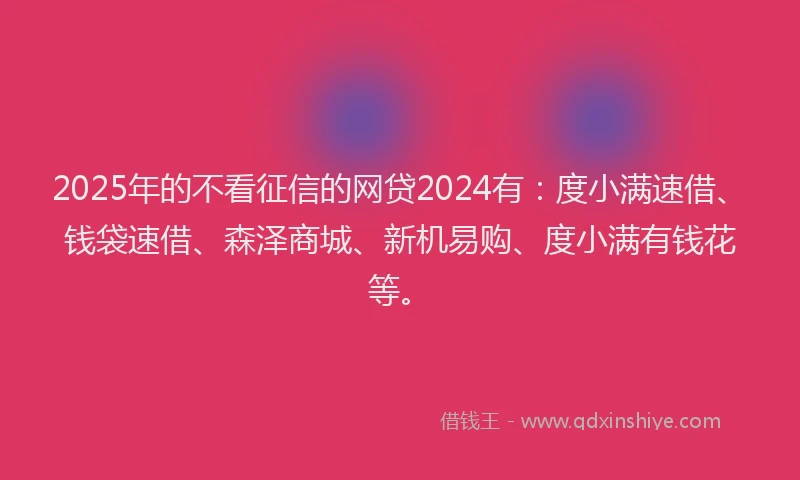 2025年的不看征信的网贷2024有:度小满速借、钱袋速借、森泽商城、新机易购、度小满有钱花等。