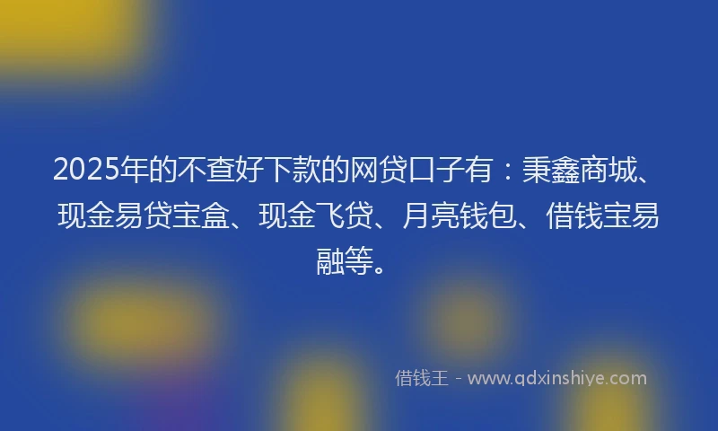 2025年的不查好下款的网贷口子有：秉鑫商城、现金易贷宝盒、现金飞贷、月亮钱包、借钱宝易融等。
