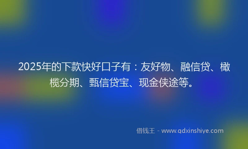2025年的下款快好口子有:友好物、融信贷、橄榄分期、甄信贷宝、现金侠途等。
