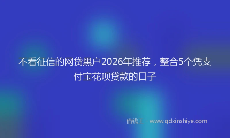 不看征信的网贷黑户2026年推荐，整合5个凭支付宝花呗贷款的口子