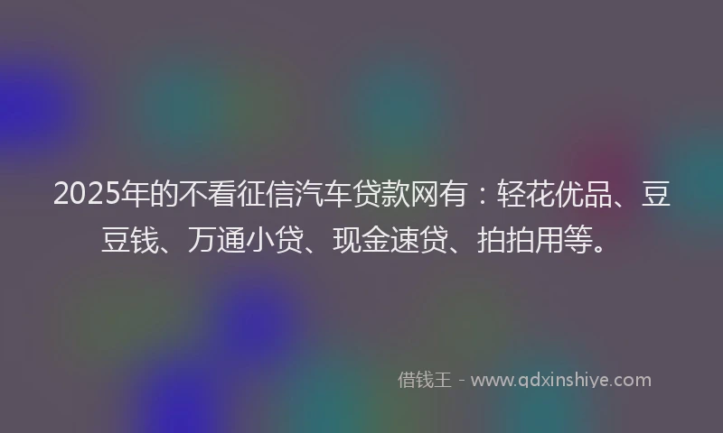 2025年的不看征信汽车贷款网有：轻花优品、豆豆钱、万通小贷、现金速贷、拍拍用等。