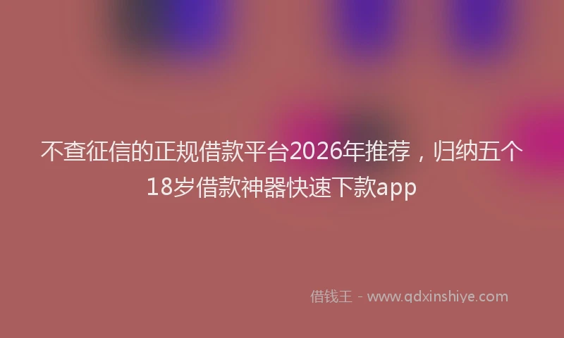 不查征信的正规借款平台2026年推荐,归纳五个18岁借款神器快速下款app