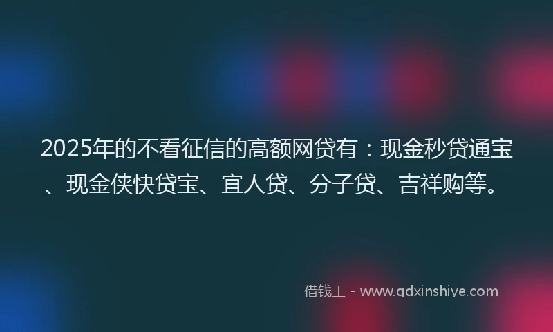 2025年的不看征信的高额网贷有：现金秒贷通宝、现金侠快贷宝、宜人贷、分子贷、吉祥购等。