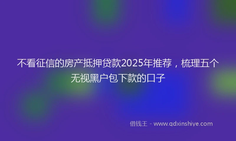 不看征信的房产抵押贷款2025年推荐，梳理五个无视黑户包下款的口子