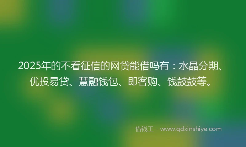 2025年的不看征信的网贷能借吗有：水晶分期、优投易贷、慧融钱包、即客购、钱鼓鼓等。
