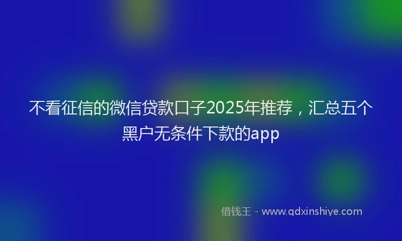 不看征信的微信贷款口子2025年推荐，汇总五个黑户无条件下款的app
