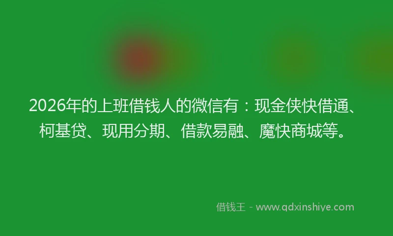 2026年的上班借钱人的微信有：现金侠快借通、柯基贷、现用分期、借款易融、魔快商城等。