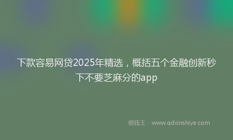 下款容易网贷2025年精选，概括五个金融创新秒下不要芝麻分的app