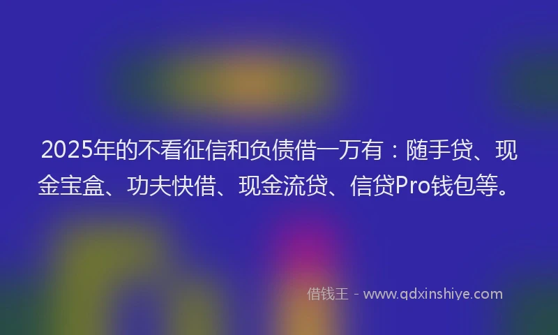 2025年的不看征信和负债借一万有：随手贷、现金宝盒、功夫快借、现金流贷、信贷Pro钱包等。