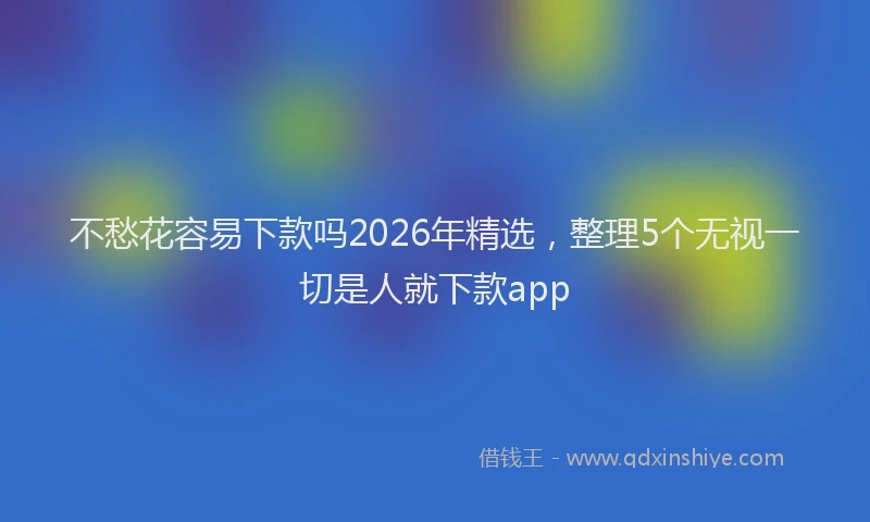 不愁花容易下款吗2026年精选，整理5个无视一切是人就下款app