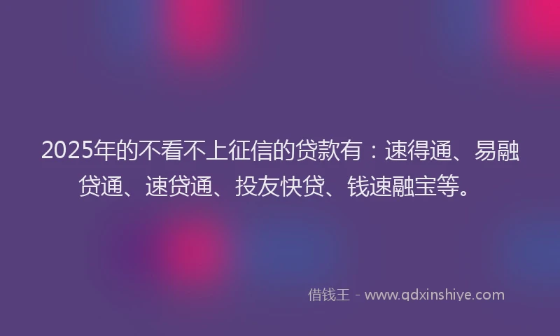 2025年的不看不上征信的贷款有：速得通、易融贷通、速贷通、投友快贷、钱速融宝等。