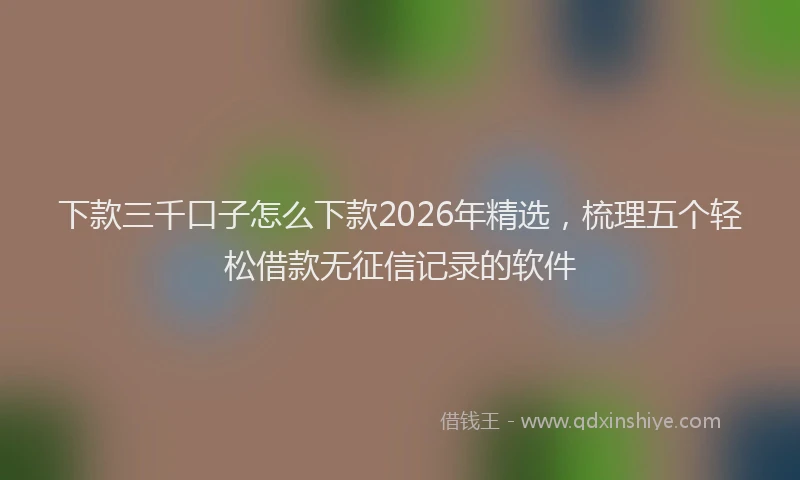 下款三千口子怎么下款2026年精选，梳理五个轻松借款无征信记录的软件
