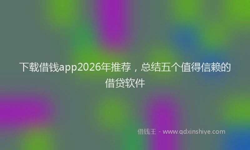 下载借钱app2026年推荐，总结五个值得信赖的借贷软件