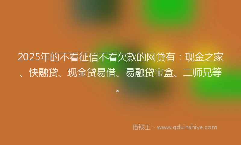 2025年的不看征信不看欠款的网贷有：现金之家、快融贷、现金贷易借、易融贷宝盒、二师兄等。