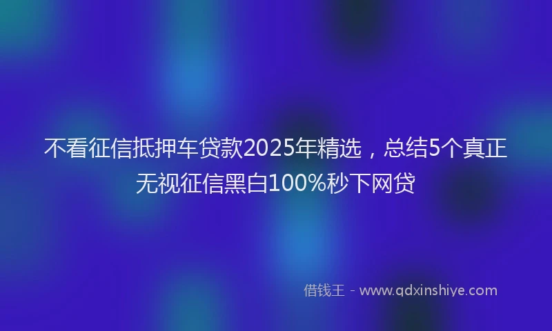 不看征信抵押车贷款2025年精选，总结5个真正无视征信黑白100%秒下网贷