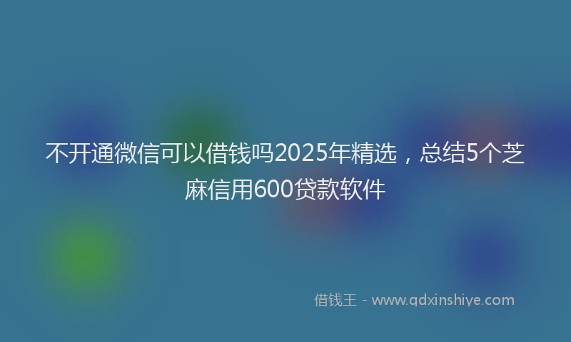 不开通微信可以借钱吗2025年精选，总结5个芝麻信用600贷款软件