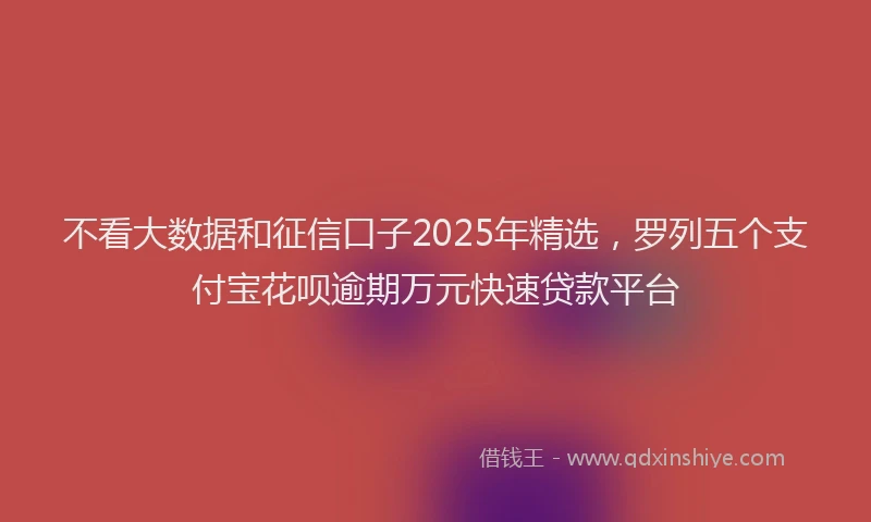 不看大数据和征信口子2025年精选，罗列五个支付宝花呗逾期万元快速贷款平台
