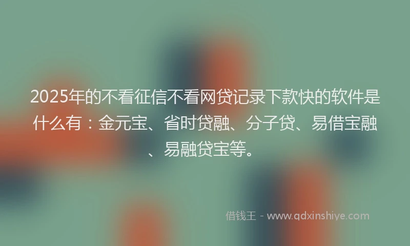 2025年的不看征信不看网贷记录下款快的软件是什么有：金元宝、省时贷融、分子贷、易借宝融、易融贷宝等。