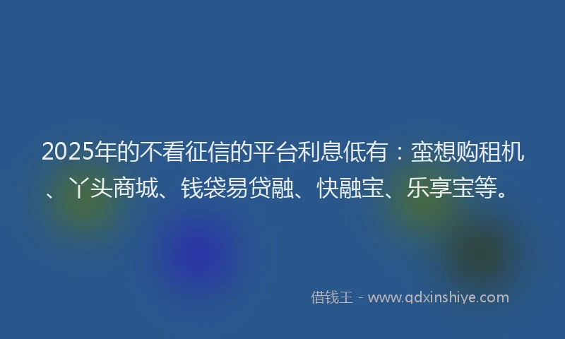 2025年的不看征信的平台利息低有：蛮想购租机、丫头商城、钱袋易贷融、快融宝、乐享宝等。
