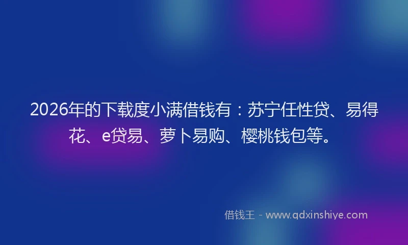 2026年的下载度小满借钱有：苏宁任性贷、易得花、e贷易、萝卜易购、樱桃钱包等。