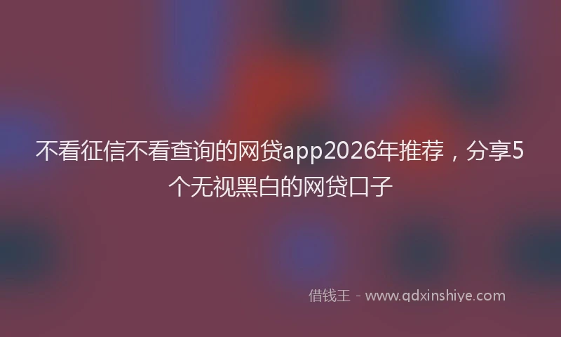 不看征信不看查询的网贷app2026年推荐，分享5个无视黑白的网贷口子