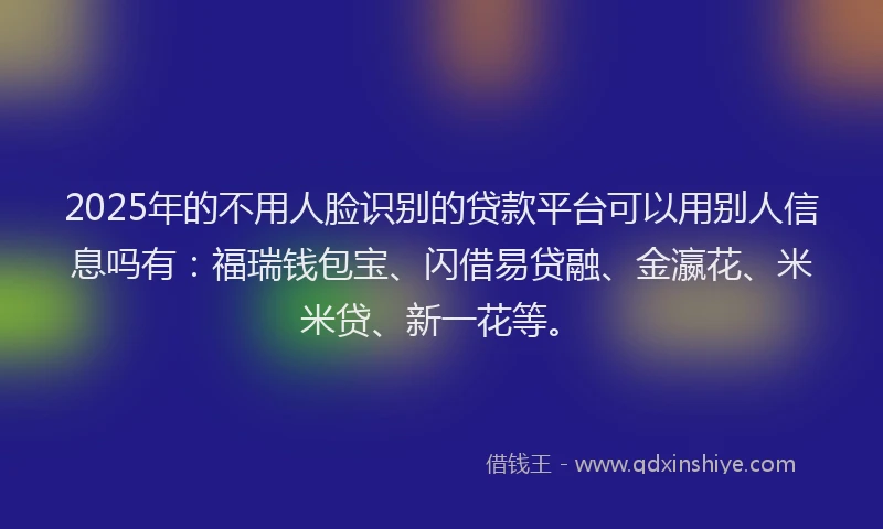 2025年的不用人脸识别的贷款平台可以用别人信息吗有：福瑞钱包宝、闪借易贷融、金瀛花、米米贷、新一花等。