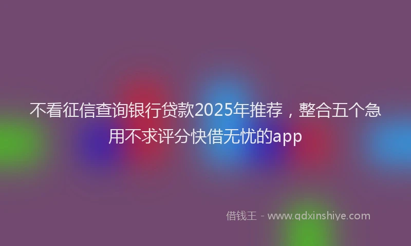 不看征信查询银行贷款2025年推荐,整合五个急用不求评分快借无忧的app