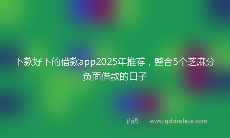 下款好下的借款app2025年推荐，整合5个芝麻分负面借款的口子