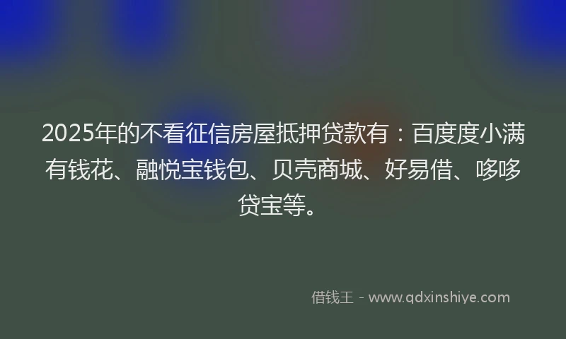 2025年的不看征信房屋抵押贷款有：百度度小满有钱花、融悦宝钱包、贝壳商城、好易借、哆哆贷宝等。