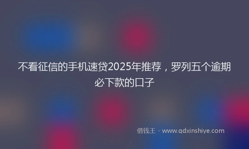 不看征信的手机速贷2025年推荐，罗列五个逾期必下款的口子