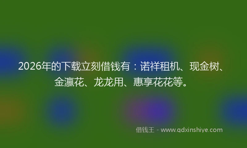 2026年的下载立刻借钱有：诺祥租机、现金树、金瀛花、龙龙用、惠享花花等。