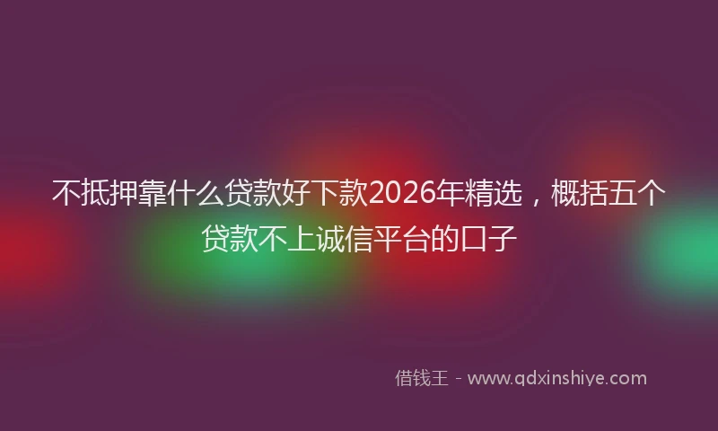 不抵押靠什么贷款好下款2026年精选，概括五个贷款不上诚信平台的口子