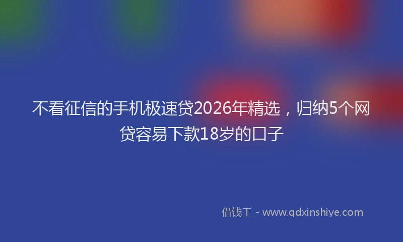 不看征信的手机极速贷2026年精选，归纳5个网贷容易下款18岁的口子