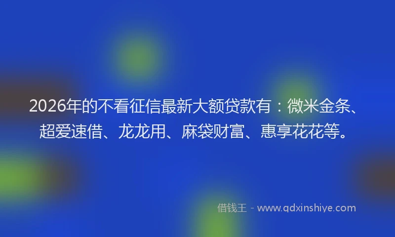 2026年的不看征信最新大额贷款有:微米金条、超爱速借、龙龙用、麻袋财富、惠享花花等。