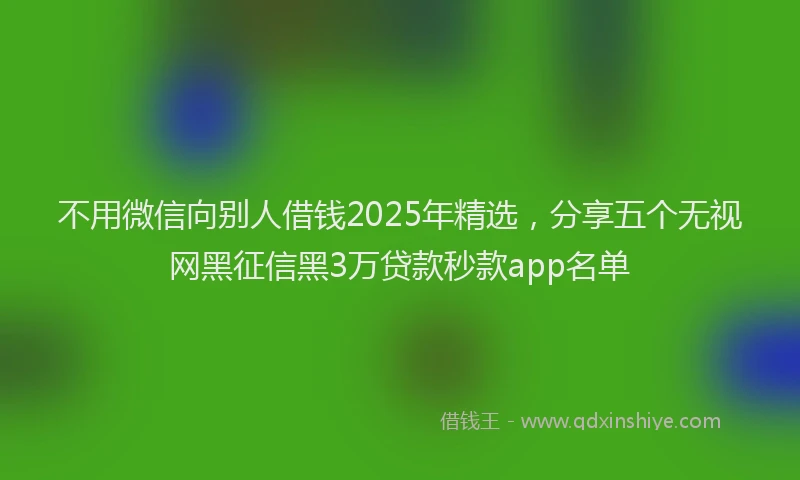 不用微信向别人借钱2025年精选,分享五个无视网黑征信黑3万贷款秒款app名单