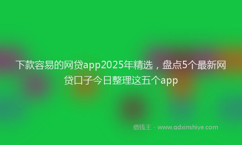 下款容易的网贷app2025年精选，盘点5个最新网贷口子今日整理这五个app