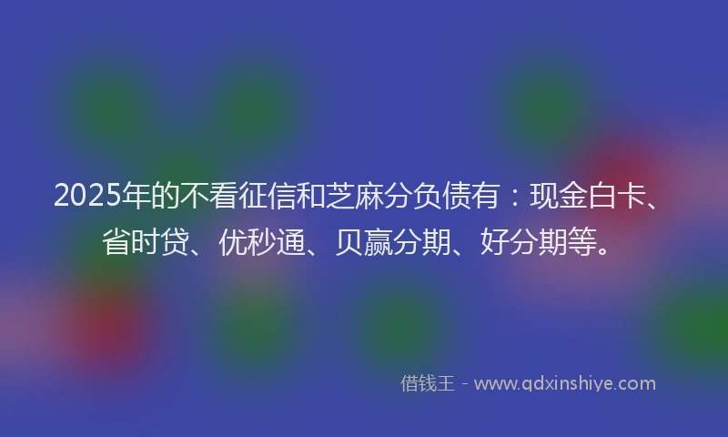 2025年的不看征信和芝麻分负债有：现金白卡、省时贷、优秒通、贝赢分期、好分期等。