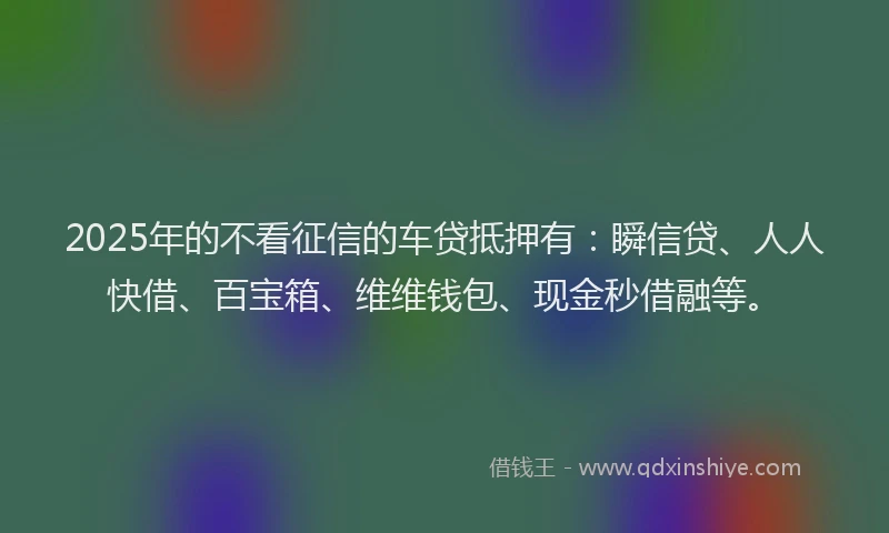 2025年的不看征信的车贷抵押有：瞬信贷、人人快借、百宝箱、维维钱包、现金秒借融等。