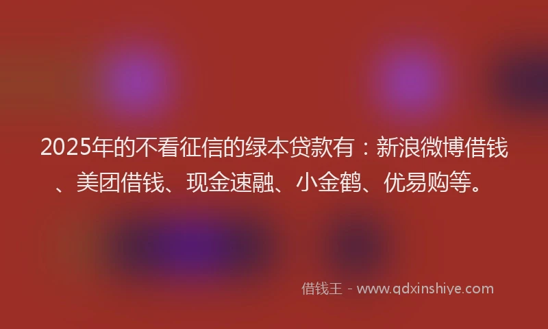 2025年的不看征信的绿本贷款有：新浪微博借钱、美团借钱、现金速融、小金鹤、优易购等。