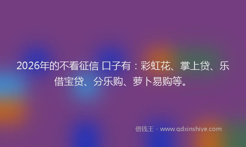 2026年的不看征信 口子有:彩虹花、掌上贷、乐借宝贷、分乐购、萝卜易购等。