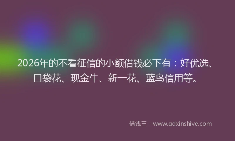 2026年的不看征信的小额借钱必下有：好优选、口袋花、现金牛、新一花、蓝鸟信用等。