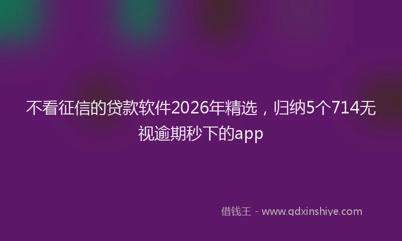不看征信的贷款软件2026年精选，归纳5个714无视逾期秒下的app