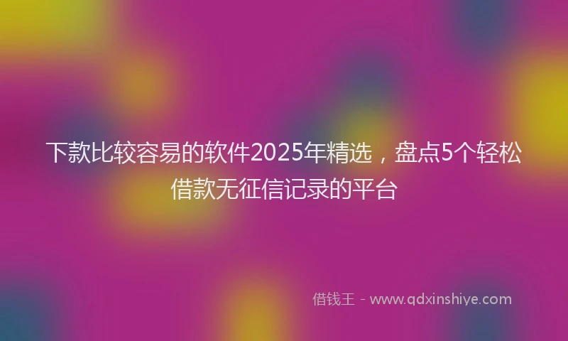 下款比较容易的软件2025年精选,盘点5个轻松借款无征信记录的平台